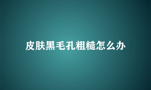 皮肤黑毛孔粗糙怎么办