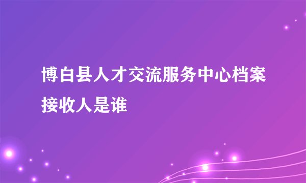 博白县人才交流服务中心档案接收人是谁