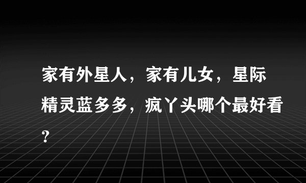 家有外星人，家有儿女，星际精灵蓝多多，疯丫头哪个最好看？