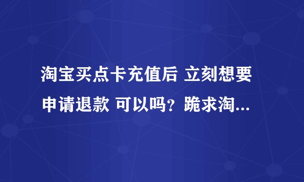 淘宝买点卡充值后 立刻想要申请退款 可以吗？跪求淘宝高手指教
