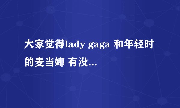 大家觉得lady gaga 和年轻时的麦当娜 有没有几分相似之处啊？