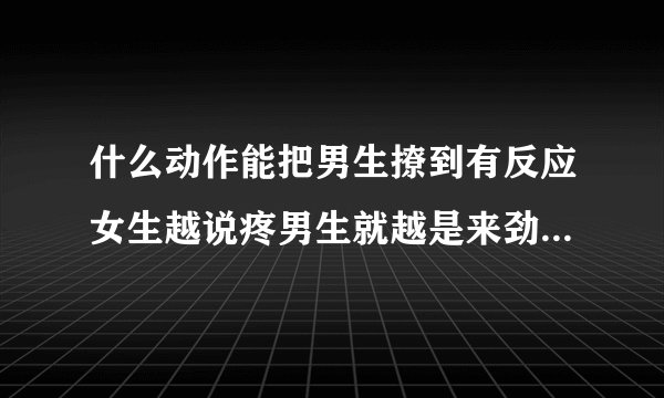 什么动作能把男生撩到有反应女生越说疼男生就越是来劲情感口述