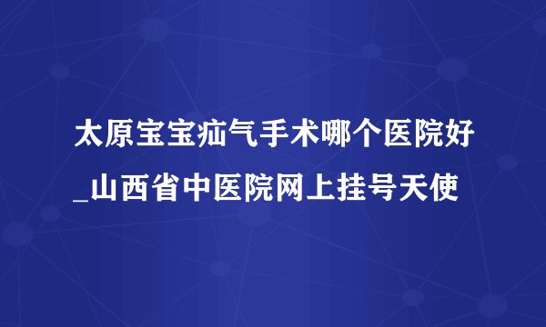 太原宝宝疝气手术哪个医院好_山西省中医院网上挂号天使