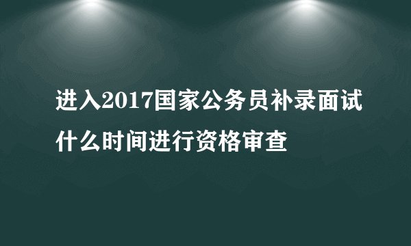 进入2017国家公务员补录面试什么时间进行资格审查