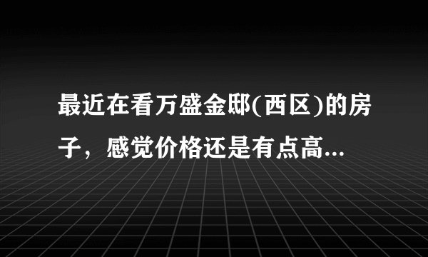 最近在看万盛金邸(西区)的房子，感觉价格还是有点高，这个小区之前价格如何？大概多少钱？