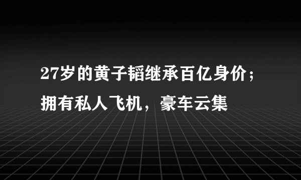 27岁的黄子韬继承百亿身价；拥有私人飞机，豪车云集