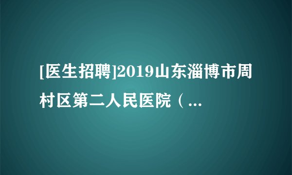 [医生招聘]2019山东淄博市周村区第二人民医院（周村区妇幼保健院）招聘公告