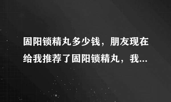 固阳锁精丸多少钱，朋友现在给我推荐了固阳锁精丸，我想问问固阳锁精丸多少钱。