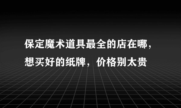 保定魔术道具最全的店在哪，想买好的纸牌，价格别太贵
