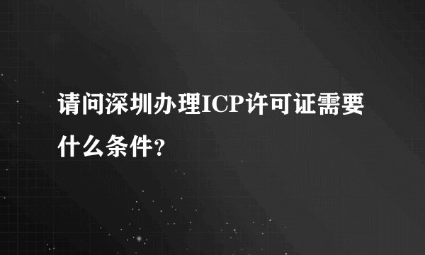 请问深圳办理ICP许可证需要什么条件?