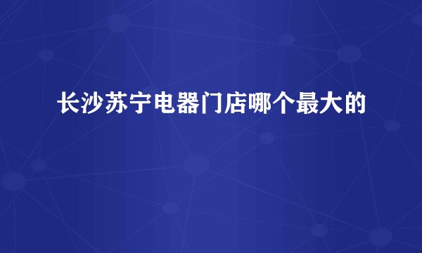 长沙苏宁电器门店哪个最大的
