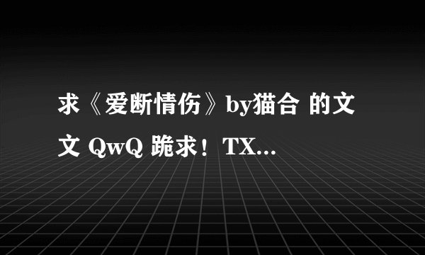 求《爱断情伤》by猫合 的文文 QwQ 跪求！TXT或者打包都行！！