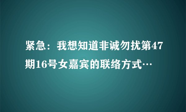 紧急：我想知道非诚勿扰第47期16号女嘉宾的联络方式…