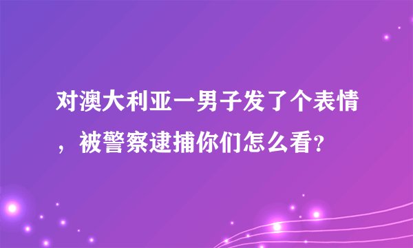 对澳大利亚一男子发了个表情，被警察逮捕你们怎么看？