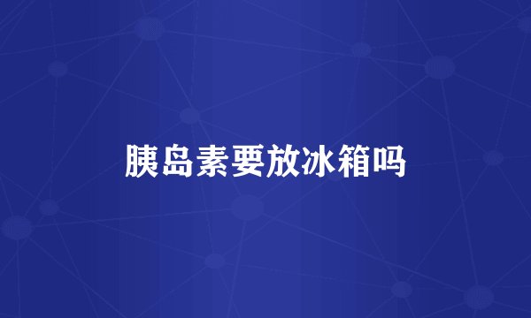 胰岛素要放冰箱吗