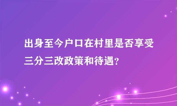 出身至今户口在村里是否享受三分三改政策和待遇？