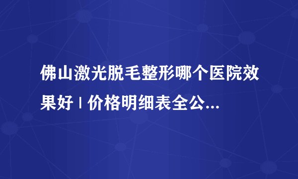 佛山激光脱毛整形哪个医院效果好 | 价格明细表全公开_脱毛副作用?这个问题困扰我很久了，能否告知下答案?
