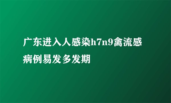 广东进入人感染h7n9禽流感病例易发多发期