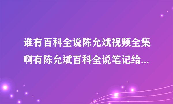 谁有百科全说陈允斌视频全集啊有陈允斌百科全说笔记给我一份就最好了？