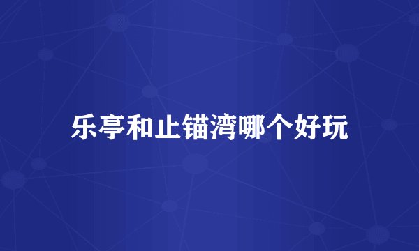 乐亭和止锚湾哪个好玩