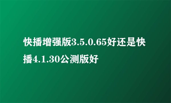 快播增强版3.5.0.65好还是快播4.1.30公测版好