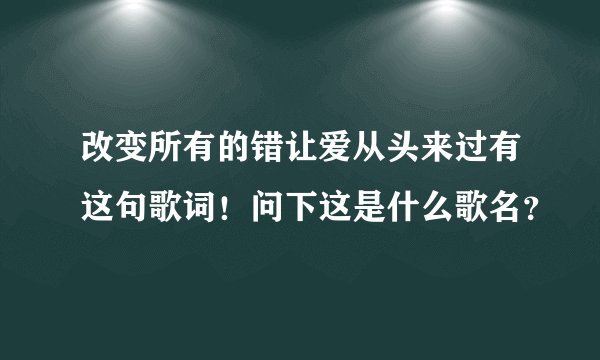 改变所有的错让爱从头来过有这句歌词！问下这是什么歌名？