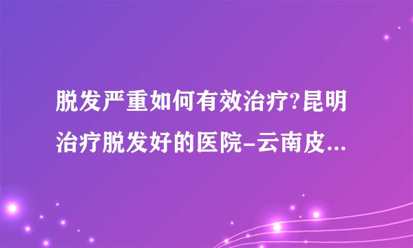 脱发严重如何有效治疗?昆明治疗脱发好的医院-云南皮肤病医院