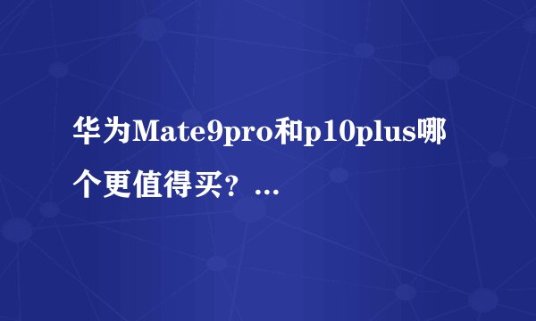 华为Mate9pro和p10plus哪个更值得买？有什么区别？