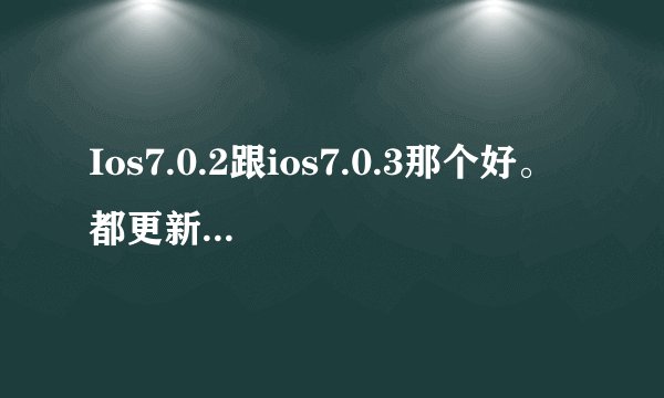 Ios7.0.2跟ios7.0.3那个好。 都更新了什么。 详细点。 谢谢