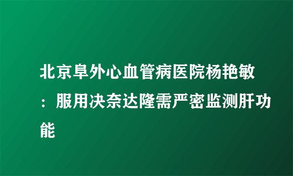 北京阜外心血管病医院杨艳敏：服用决奈达隆需严密监测肝功能