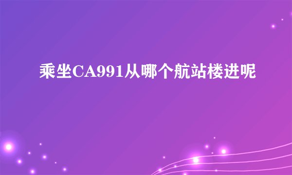 乘坐CA991从哪个航站楼进呢