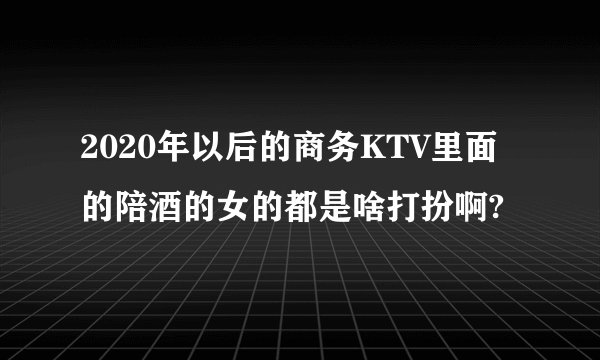 2020年以后的商务KTV里面的陪酒的女的都是啥打扮啊?