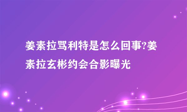 姜素拉骂利特是怎么回事?姜素拉玄彬约会合影曝光