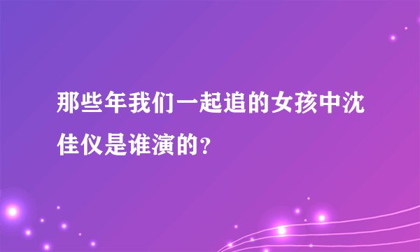 那些年我们一起追的女孩中沈佳仪是谁演的？