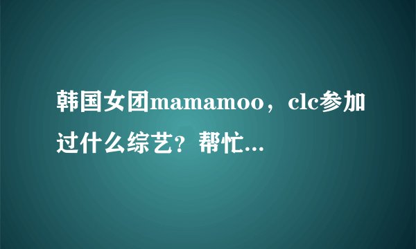 韩国女团mamamoo，clc参加过什么综艺？帮忙列举一下，成员，团体的都要。谢谢？