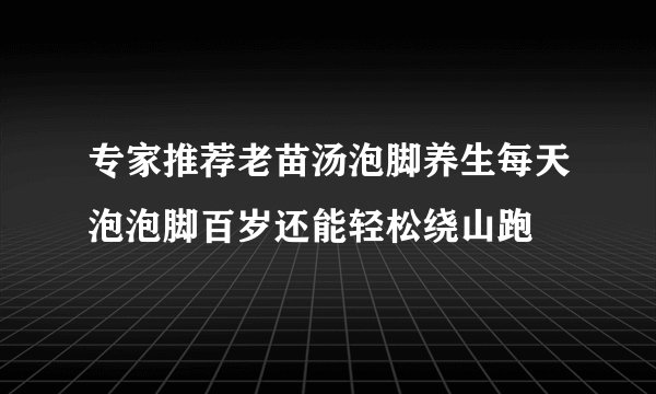 专家推荐老苗汤泡脚养生每天泡泡脚百岁还能轻松绕山跑