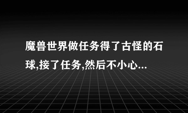 魔兽世界做任务得了古怪的石球,接了任务,然后不小心摧毁了石球,任务还在,怎么找回古怪的石球？