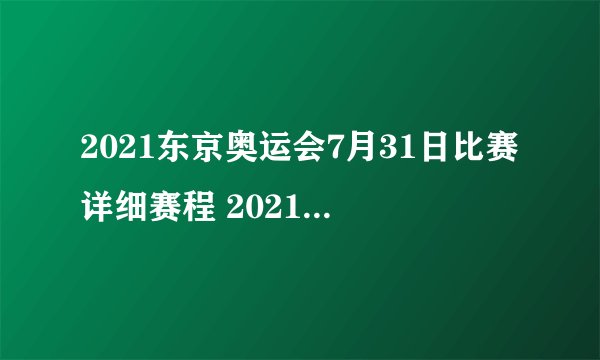 2021东京奥运会7月31日比赛详细赛程 2021东京奥运会7月31日比赛项目