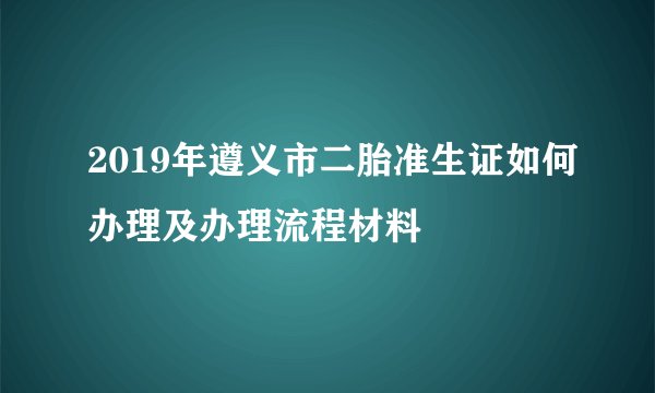 2019年遵义市二胎准生证如何办理及办理流程材料
