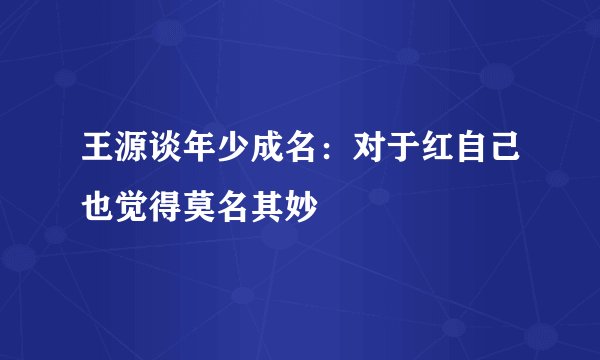 王源谈年少成名：对于红自己也觉得莫名其妙