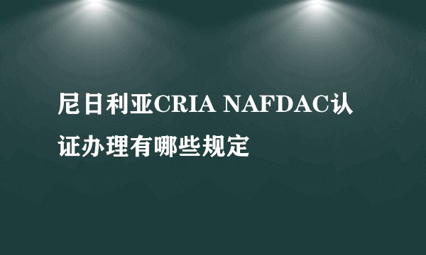尼日利亚CRIA NAFDAC认证办理有哪些规定