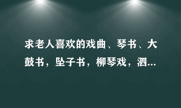 求老人喜欢的戏曲、琴书、大鼓书，坠子书，柳琴戏，泗州戏MP3格式，最好是打包的，越多越好
