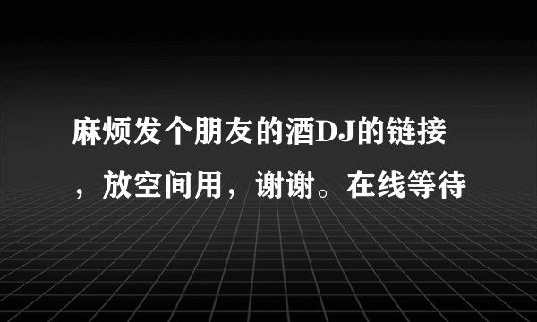 麻烦发个朋友的酒DJ的链接，放空间用，谢谢。在线等待