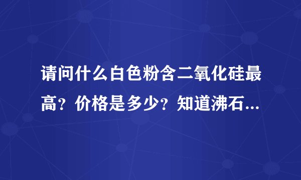 请问什么白色粉含二氧化硅最高？价格是多少？知道沸石粉含硅约60左右。