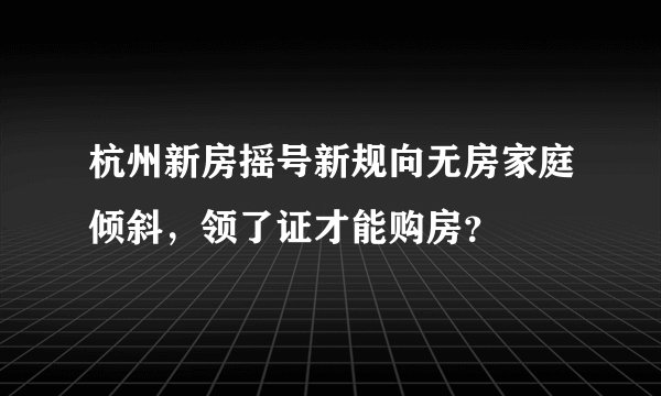 杭州新房摇号新规向无房家庭倾斜，领了证才能购房？
