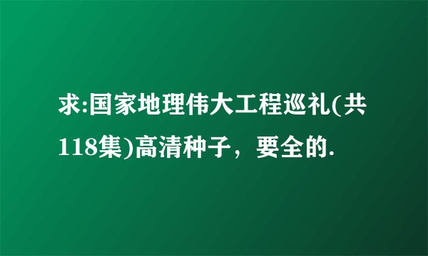 求:国家地理伟大工程巡礼(共118集)高清种子，要全的.
