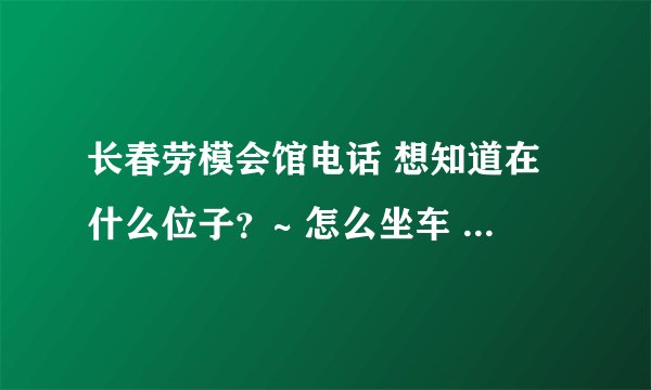 长春劳模会馆电话 想知道在什么位子？~ 怎么坐车 我是沈阳的