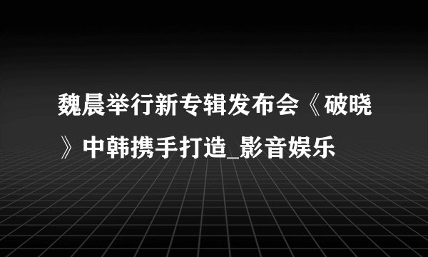 魏晨举行新专辑发布会《破晓》中韩携手打造_影音娱乐