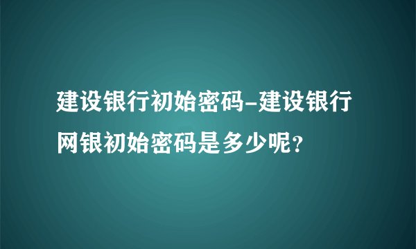 建设银行初始密码-建设银行网银初始密码是多少呢？
