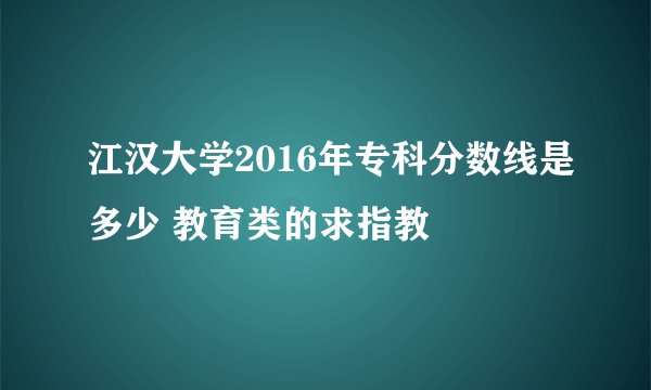 江汉大学2016年专科分数线是多少 教育类的求指教